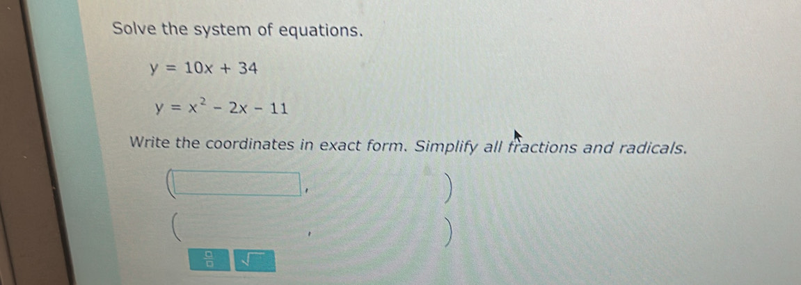 Solve the system of equations.
y=10x+34
y=x^2-2x-11
Write the coordinates in exact form. Simplify all fractions and radicals. 
) 
1 
 
) 
 □ /□  