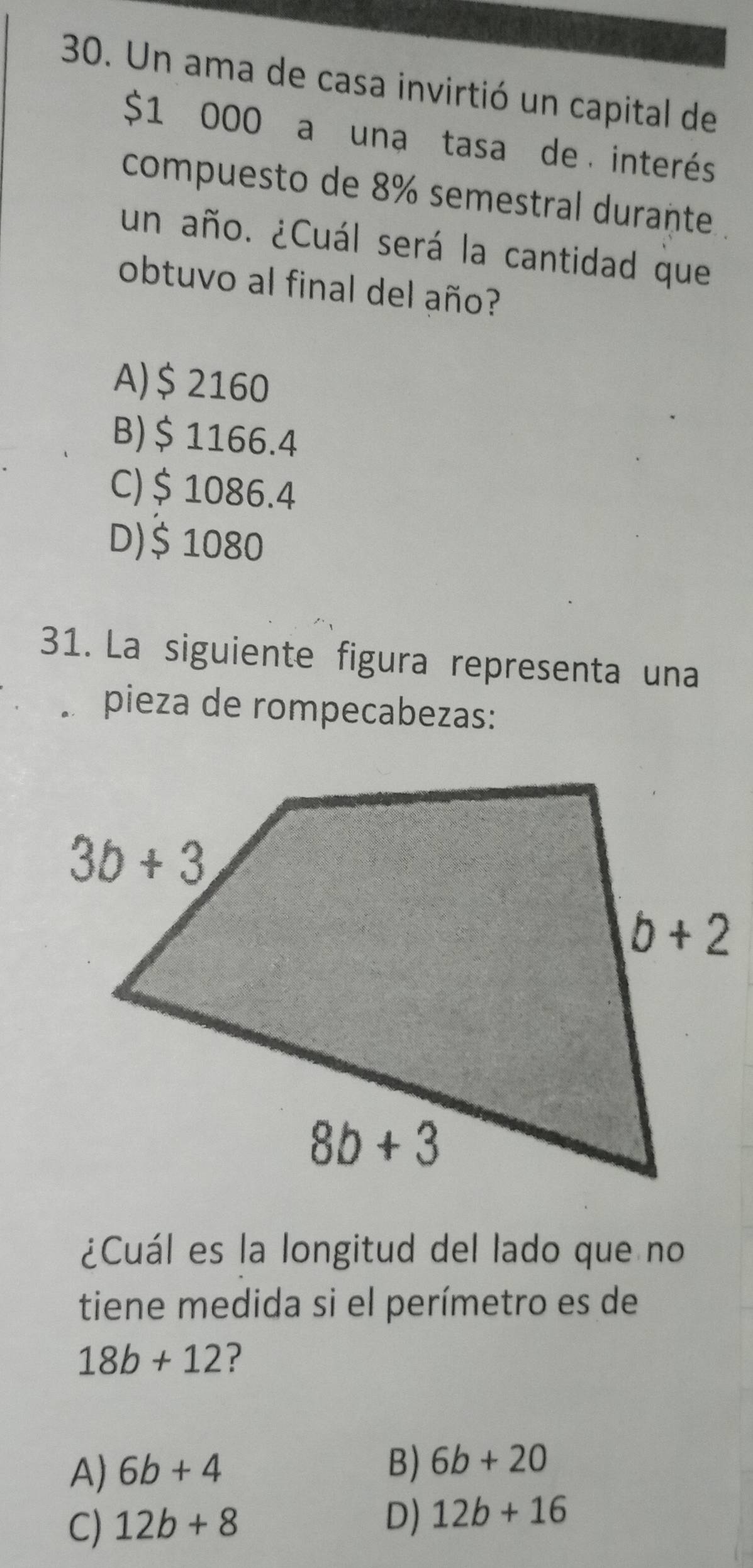 Un ama de casa invirtió un capital de
$1 000 a una tasa de interés
compuesto de 8% semestral durante
un año. ¿Cuál será la cantidad que
obtuvo al final del año?
A)$ 2160
B) $ 1166.4
C)$ 1086.4
D)$ 1080
31. La siguiente figura representa una
pieza de rompecabezas:
¿Cuál es la longitud del lado que no
tiene medida si el perímetro es de
18b+12 ?
A) 6b+4
B) 6b+20
C) 12b+8 D) 12b+16