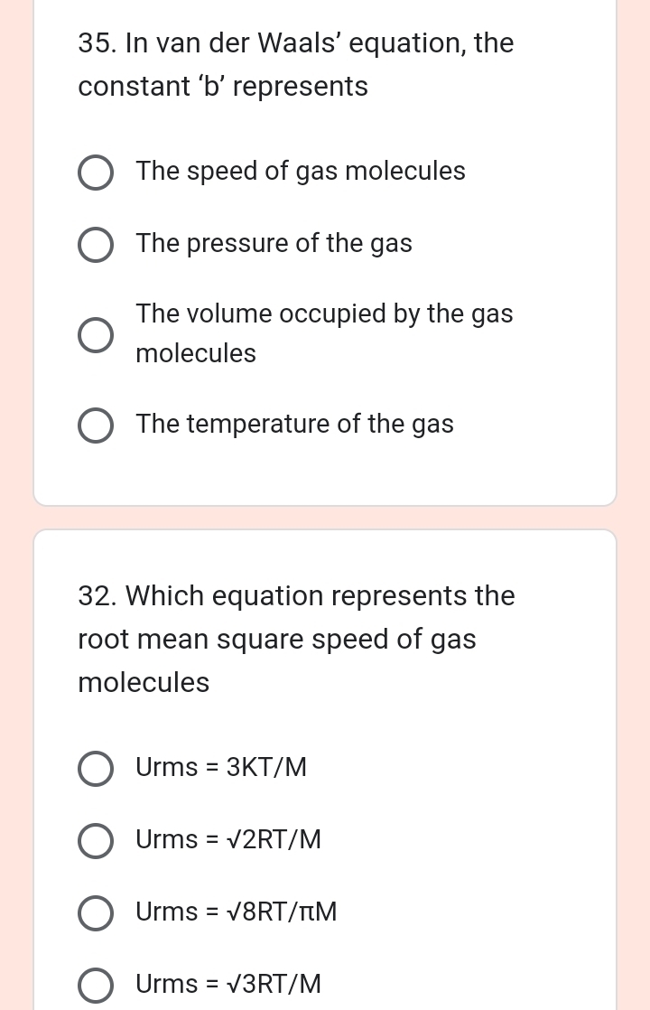 In van der Waals’ equation, the
constant ‘ b ’ represents
The speed of gas molecules
The pressure of the gas
The volume occupied by the gas
molecules
The temperature of the gas
32. Which equation represents the
root mean square speed of gas
molecules
Urms=3KT/M
Urms =sqrt(2)RT/M
Urms=sqrt(8RT)/π M
Urms=sqrt(3)RT/M