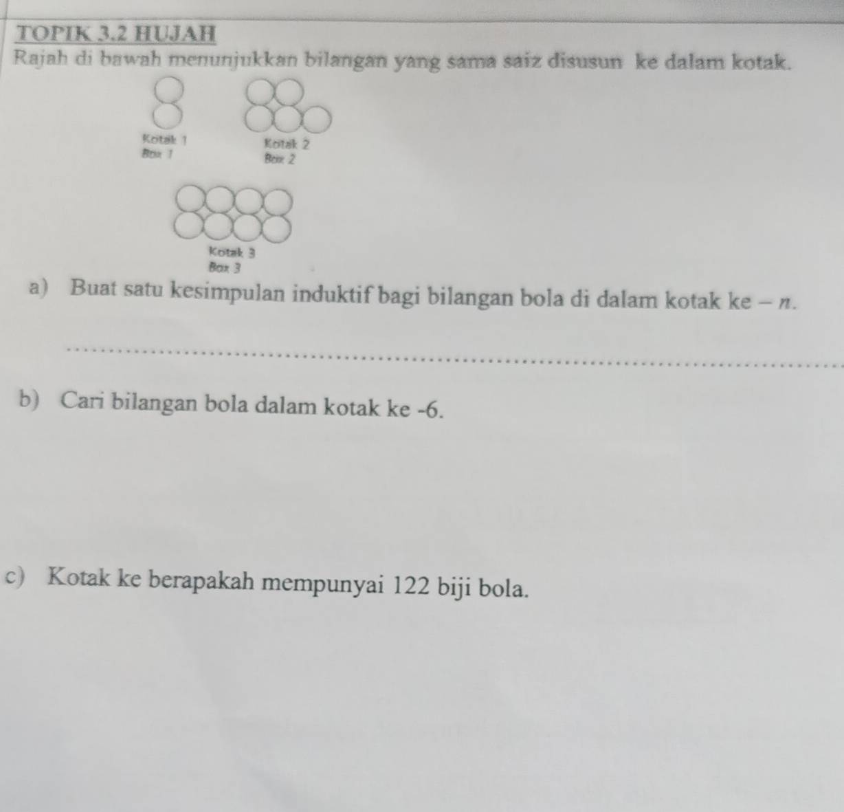 TOPIK 3.2 HUJAH 
Rajah di bawah menunjukkan bilangan yang sama saiz disusun ke dalam kotak.
8
Koitak 1 Koitak 2
Box 1 Benx 2
Kotak 3
Bax 3
a) Buat satu kesimpulan induktif bagi bilangan bola di dalam kotak ke - n. 
_ 
_ 
_ 
b) Cari bilangan bola dalam kotak ke -6. 
c) Kotak ke berapakah mempunyai 122 biji bola.