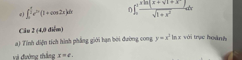 ∈t _0^((frac π)2)e^(2x)(1+cos 2x)dx
f) ∈t _0^(2frac xln (x+sqrt(1+x^-)))sqrt(1+x^2)dx
Câu 2 (4,0 điểm) 
a) Tính diện tích hình phăng giới hạn bởi đường cong y=x^2ln x với trục hoành 
và đường thắng x=e.