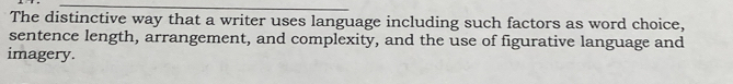 The distinctive way that a writer uses language including such factors as word choice, 
sentence length, arrangement, and complexity, and the use of figurative language and 
imagery.