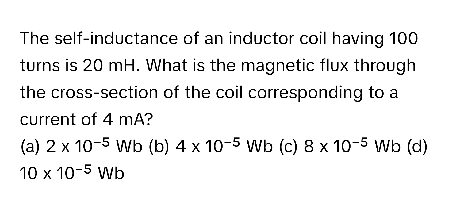 The self-inductance of an inductor coil having 100 turns is 20 mH. What is the magnetic flux through the cross-section of the coil corresponding to a current of 4 mA?

(a) 2 x 10⁻⁵ Wb (b) 4 x 10⁻⁵ Wb (c) 8 x 10⁻⁵ Wb (d) 10 x 10⁻⁵ Wb