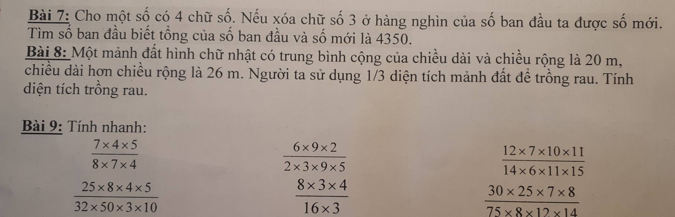 Cho một số có 4 chữ số. Nếu xóa chữ số 3 ở hàng nghìn của số ban đầu ta được số mới. 
Tìm số ban đầu biết tổng của số ban đầu và số mới là 4350. 
Bài 8: Một mảnh đất hình chữ nhật có trung bình cộng của chiều dài và chiều rộng là 20 m, 
chiều dài hơn chiều rộng là 26 m. Người ta sử dụng 1/3 diện tích mảnh đất để trồng rau. Tính 
diện tích trồng rau. 
Bài 9: Tính nhanh:
 (7* 4* 5)/8* 7* 4 
 (6* 9* 2)/2* 3* 9* 5 
 (12* 7* 10* 11)/14* 6* 11* 15 
 (25* 8* 4* 5)/32* 50* 3* 10 
 (8* 3* 4)/16* 3 
 (30* 25* 7* 8)/75* 8* 12* 14 