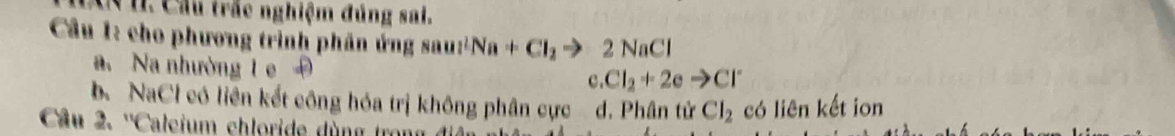 Cu. Cầu trác nghiệm đủng sai.
Câu 1: cho phương trình phân ứng sau 1^2 Na+Cl_2to 2NaCl
a. Na nhường 1 e 3. Cl_2+2eto Cl^-
b. NaCl có liên kết công hóa trị không phân cực d. Phân tử Cl_2 có liên kết ion
Câu 2. ''Caleium chloride dùng trong