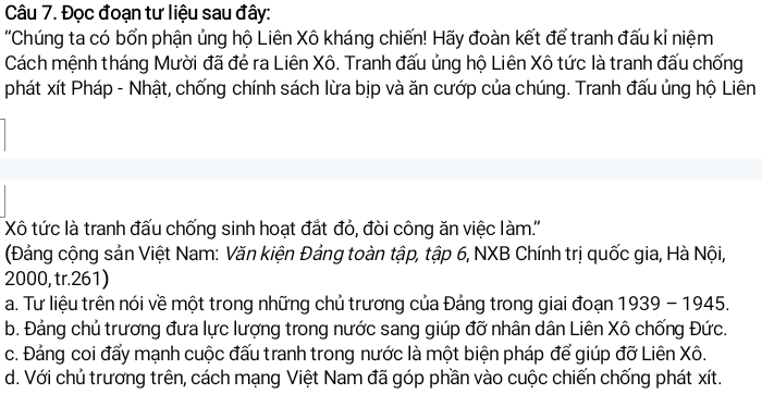 Đọc đoạn tư liệu sau đây:
'Chúng ta có bổn phận ủng hộ Liên Xô kháng chiến! Hãy đoàn kết để tranh đấu kỉ niệm
Cách mệnh tháng Mười đã đẻ ra Liên Xô. Tranh đấu ủng hộ Liên Xô tức là tranh đấu chống
phát xít Pháp - Nhật, chống chính sách lừa bịp và ăn cướp của chúng. Tranh đấu ủng hộ Liên
Xô tức là tranh đấu chống sinh hoạt đắt đỏ, đòi công ăn việc làm.''
(Đảng cộng sản Việt Nam: Văn kiện Đảng toàn tập, tập 6, NXB Chính trị quốc gia, Hà Nội,
2000, tr. 261)
a. Tư liệu trên nói về một trong những chủ trương của Đảng trong giai đoạn 1939-1945.
b. Đảng chủ trương đưa lực lượng trong nước sang giúp đỡ nhân dân Liên Xô chống Đức.
c. Đảng coi đấy mạnh cuộc đấu tranh trong nước là một biện pháp để giúp đỡ Liên Xô.
d. Với chủ trương trên, cách mạng Việt Nam đã góp phần vào cuộc chiến chống phát xít.