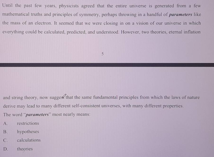 Until the past few years, physicists agreed that the entire universe is generated from a few
mathematical truths and principles of symmetry, perhaps throwing in a handful of parameters like
the mass of an electron. It seemed that we were closing in on a vision of our universe in which
everything could be calculated, predicted, and understood. However, two theories, eternal inflation
5
and string theory, now suggest that the same fundamental principles from which the laws of nature
derive may lead to many different self-consistent universes, with many different properties.
The word “parameters” most nearly means:
A. restrictions
B. hypotheses
C. calculations
D. theories