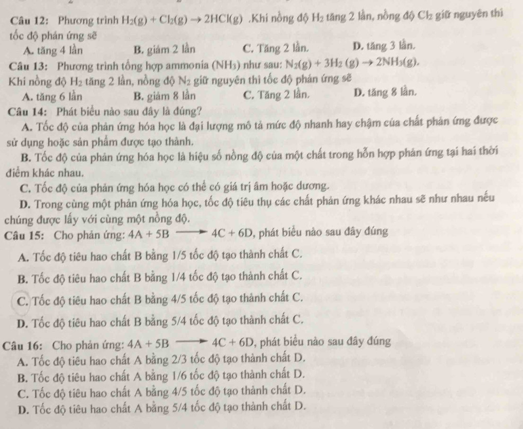 Phương trình H_2(g)+Cl_2(g)to 2HCl(g).Khi nồng độ H_2 tăng 2 lần, nồng độ Cl_2 giữ nguyên thì
ốc độ phản ứng sẽ
A. tăng 4 lần B. giám 2 lần C. Tăng 2 lần. D. 1x; 3 lần.
Câu 13: Phương trình tổng hợp ammonia (NH_3) như sau: N_2(g)+3H_2(g)to 2NH_3(g).
Khi nồng độ H_2 tăng 2 lần, nồng độ N_2 giữ nguyên thì tốc độ phản ứng sẽ
A. tăng 6 lần B. giảm 8 lần C. Tăng 2 lần. D. tăng 8 lần.
Câu 14: Phát biểu nào sau đây là đúng?
A. Tốc độ của phản ứng hóa học là đại lượng mô tả mức độ nhanh hay chậm của chất phản ứng được
sử dụng hoặc sản phẩm được tạo thành.
B. Tốc độ của phản ứng hóa học là hiệu số nồng độ của một chất trong hỗn hợp phản ứng tại hai thời
điểm khác nhau.
C. Tốc độ của phản ứng hóa học có thể có giá trị âm hoặc dương.
D. Trong cùng một phản ứng hóa học, tốc độ tiêu thụ các chất phản ứng khác nhau sẽ như nhau nếu
chúng được lấy với cùng một nồng độ.
Câu 15: Cho phản ứng: 4A+5Bto 4C+6D , phát biểu nào sau đây đúng
A. Tốc độ tiêu hao chất B bằng 1/5 tốc độ tạo thành chất C.
B. Tốc độ tiêu hao chất B bằng 1/4 tốc độ tạo thành chất C.
C. Tốc độ tiêu hao chất B bằng 4/5 tốc độ tạo thành chất C.
D. Tốc độ tiêu hao chất B bằng 5/4 tốc độ tạo thành chất C.
Câu 16: Cho phản ứng: 4A+5Bto 4C+6D , phát biểu nào sau đây đúng
A. Tốc độ tiêu hao chất A bằng 2/3 tốc độ tạo thành chất D.
B. Tốc độ tiêu hao chất A bằng 1/6 tốc độ tạo thành chất D.
C. Tốc độ tiêu hao chất A bằng 4/5 tốc độ tạo thành chất D.
D. Tốc độ tiêu hao chất A bằng 5/4 tốc độ tạo thành chất D.