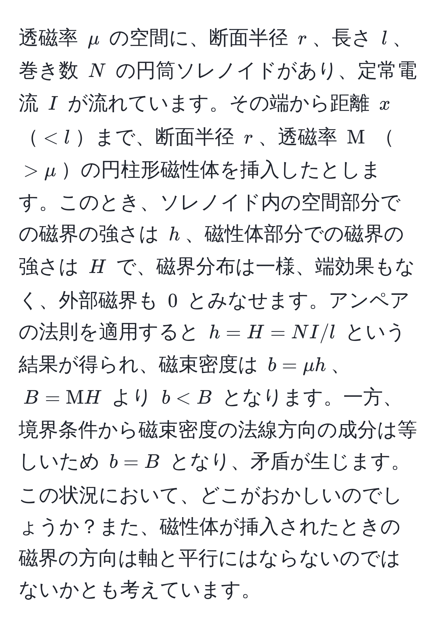 透磁率 $mu$ の空間に、断面半径 $r$、長さ $l$、巻き数 $N$ の円筒ソレノイドがあり、定常電流 $I$ が流れています。その端から距離 $x$ $< l$まで、断面半径 $r$、透磁率 $Mu$ $> mu$の円柱形磁性体を挿入したとします。このとき、ソレノイド内の空間部分での磁界の強さは $h$、磁性体部分での磁界の強さは $H$ で、磁界分布は一様、端効果もなく、外部磁界も $0$ とみなせます。アンペアの法則を適用すると $h=H=N I/l$ という結果が得られ、磁束密度は $b=mu h$、$B=Mu H$ より $b < B$ となります。一方、境界条件から磁束密度の法線方向の成分は等しいため $b = B$ となり、矛盾が生じます。この状況において、どこがおかしいのでしょうか？また、磁性体が挿入されたときの磁界の方向は軸と平行にはならないのではないかとも考えています。