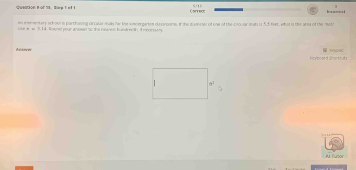 of 15, Step 1 of 1 Correct 5/15 Incorrect 
An elementary school is purchasing circular mats for the kindergarten classrooms. If the diameter of one of the circular mats is 5.5 feet, what is the area of the mat? 
Use z=3.14 Round your answer to the nearest hundredth, if necessary. 
Answer Keypad 
Keyboard Shortcuts
ft^2
BETA 
Al Tutor