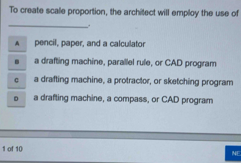 To create scale proportion, the architect will employ the use of
_
.
A pencil, paper, and a calculator
s a drafting machine, parallel rule, or CAD program
C a drafting machine, a protractor, or sketching program
D a drafting machine, a compass, or CAD program
1 of 10
NE