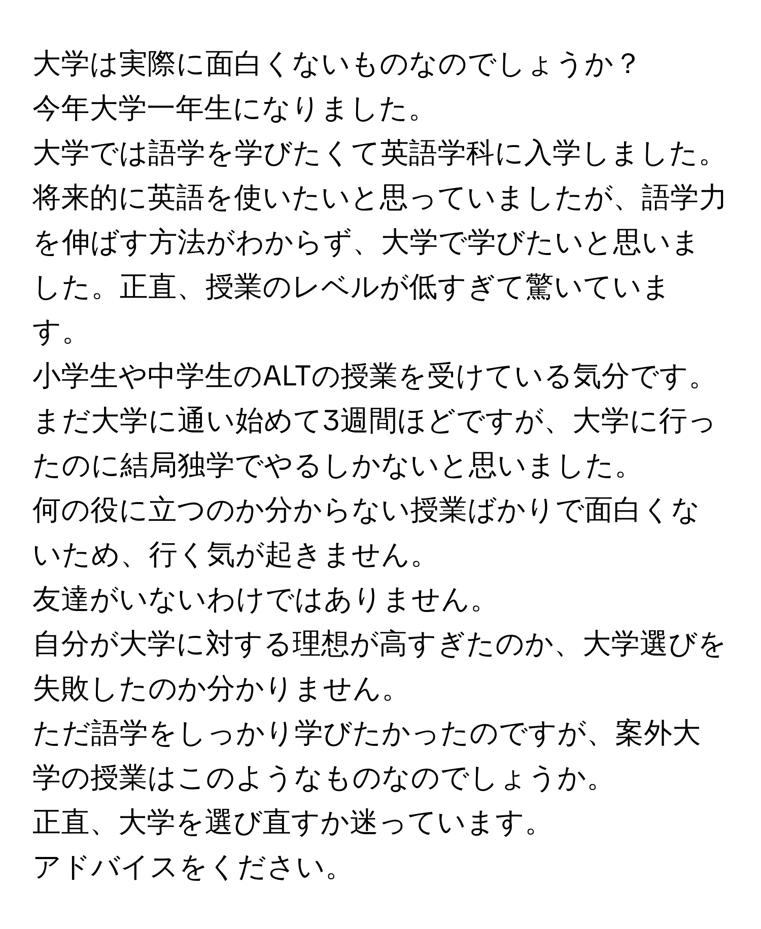 大学は実際に面白くないものなのでしょうか？  

今年大学一年生になりました。  
大学では語学を学びたくて英語学科に入学しました。  
将来的に英語を使いたいと思っていましたが、語学力を伸ばす方法がわからず、大学で学びたいと思いました。正直、授業のレベルが低すぎて驚いています。  
小学生や中学生のALTの授業を受けている気分です。  
まだ大学に通い始めて3週間ほどですが、大学に行ったのに結局独学でやるしかないと思いました。  
何の役に立つのか分からない授業ばかりで面白くないため、行く気が起きません。  
友達がいないわけではありません。  
自分が大学に対する理想が高すぎたのか、大学選びを失敗したのか分かりません。  
ただ語学をしっかり学びたかったのですが、案外大学の授業はこのようなものなのでしょうか。  
正直、大学を選び直すか迷っています。  
アドバイスをください。