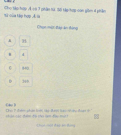 Cầu 2
Cho tập hợp A có 7 phần tử. Số tập hợp con gồm 4 phần
tử của tập hợp A là
Chọn một đáp án đúng
A 35.
B 4.
C 840.
D 369.
Câu 3
Cho 7 điểm phân biệt, lập được bao nhiều đoan th
nhân các điểm đã cho làm đầu mút? 88
Chon một đáp án đứng