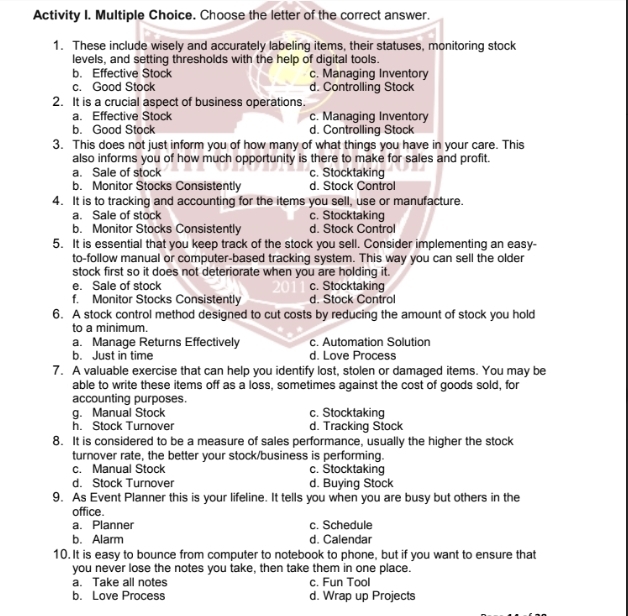 Activity I. Multiple Choice. Choose the letter of the correct answer.
1. These include wisely and accurately labeling items, their statuses, monitoring stock
levels, and setting thresholds with the help of digital tools.
b. Effective Stock c. Managing Inventory
c. Good Stock d. Controlling Stock
2. It is a crucial aspect of business operations.
a. Effective Stock c. Managing Inventory
b. Good Stock d. Controlling Stock
3. This does not just inform you of how many of what things you have in your care. This
also informs you of how much opportunity is there to make for sales and profit.
a. Sale of stock c. Stocktaking
b. Monitor Stocks Consistently d. Stock Contro
4. It is to tracking and accounting for the items you sell, use or manufacture.
a. Sale of stock c. Stocktaking
b. Monitor Stocks Consistently d. Stock Contro
5. It is essential that you keep track of the stock you sell. Consider implementing an easy-
to-follow manual or computer-based tracking system. This way you can sell the older
stock first so it does not deteriorate when you are holding it.
e. Sale of stock c. Stocktaking
f. Monitor Stocks Consistently d. Stock Control
6. A stock control method designed to cut costs by reducing the amount of stock you hold
to a minimum.
a. Manage Returns Effectively c. Automation Solution
b. Just in time d. Love Process
7. A valuable exercise that can help you identify lost, stolen or damaged items. You may be
able to write these items off as a loss, sometimes against the cost of goods sold, for
accounting purposes.
g. Manual Stock c. Stocktaking
h. Stock Turnover d. Tracking Stock
8. It is considered to be a measure of sales performance, usually the higher the stock
turnover rate, the better your stock/business is performing.
c. Manual Stock c. Stocktaking
d. Stock Turnover d. Buying Stock
9. As Event Planner this is your lifeline. It tells you when you are busy but others in the
office.
a. Planner c. Schedule
b. Alarm d. Calendar
10. It is easy to bounce from computer to notebook to phone, but if you want to ensure that
you never lose the notes you take, then take them in one place.
a. Take all notes c. Fun Tool
b. Love Process d. Wrap up Projects