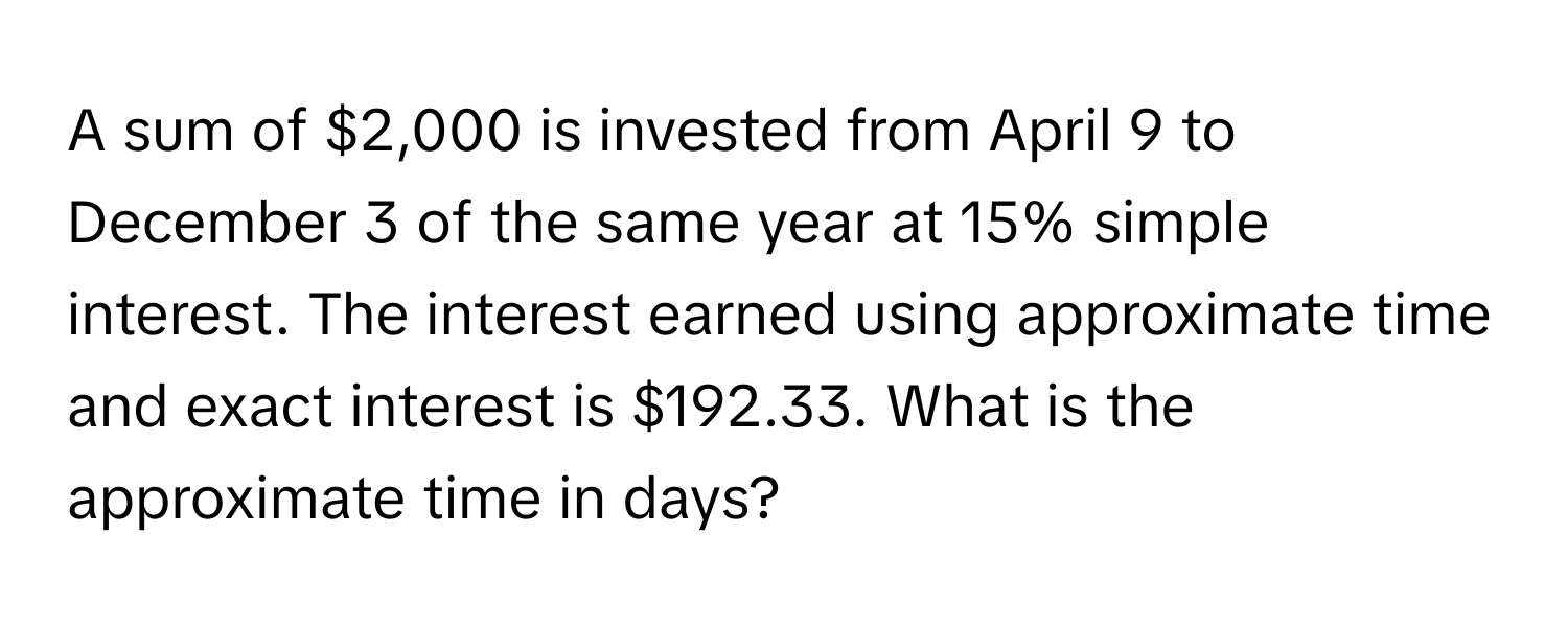 A sum of $2,000 is invested from April 9 to December 3 of the same year at 15% simple interest. The interest earned using approximate time and exact interest is $192.33. What is the approximate time in days?