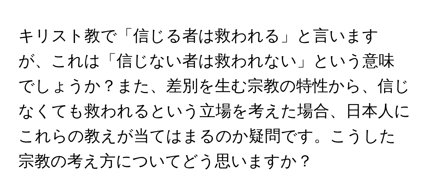 キリスト教で「信じる者は救われる」と言いますが、これは「信じない者は救われない」という意味でしょうか？また、差別を生む宗教の特性から、信じなくても救われるという立場を考えた場合、日本人にこれらの教えが当てはまるのか疑問です。こうした宗教の考え方についてどう思いますか？