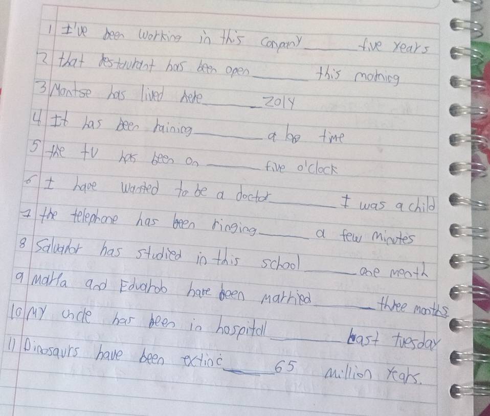 I've been Working in this conany _ five years
2 that estaurant has been open_ this morning 
3 Montse has lived Aere_ 2019 
4 It has been haining _a be time 
S the tV has been on_ 
five o'clock 
ot have warsted to be a doctor 
_I was a child 
I the telephone has been ringing_ a few minutes
8 Saluahor has studied in this school 
_one mooth 
q MaHa and Edvarob have been married 
_three months 
10 My cacle has been in hospitall _bast tuesday 
11 Dinosaurs have been extioc_ 65 million years.