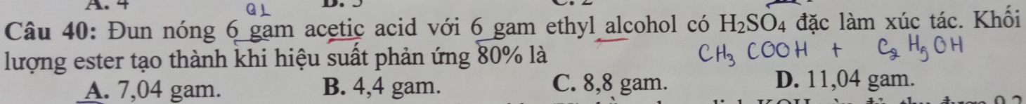 4
a D
Câu 40: Đun nóng 6 gam acetic acid với 6 gam ethyl alcohol có H_2SO_4 đặc làm xúc tác. Khối
lượng ester tạo thành khi hiệu suất phản ứng 80% là
A. 7,04 gam. B. 4,4 gam. C. 8,8 gam.
D. 11,04 gam.