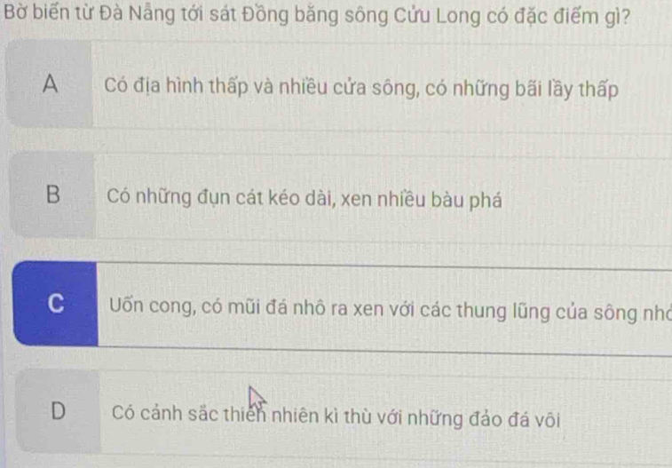 Bờ biến từ Đà Nẵng tới sát Đồng bằng sông Cửu Long có đặc điểm gì?
A Có địa hình thấp và nhiều cửa sông, có những bãi lầy thấp
BCó những đụn cát kéo dài, xen nhiều bàu phá
C Uốn cong, có mũi đá nhô ra xen với các thung lũng của sông nhớ
D Có cảnh sắc thiên nhiên kì thù với những đảo đá või