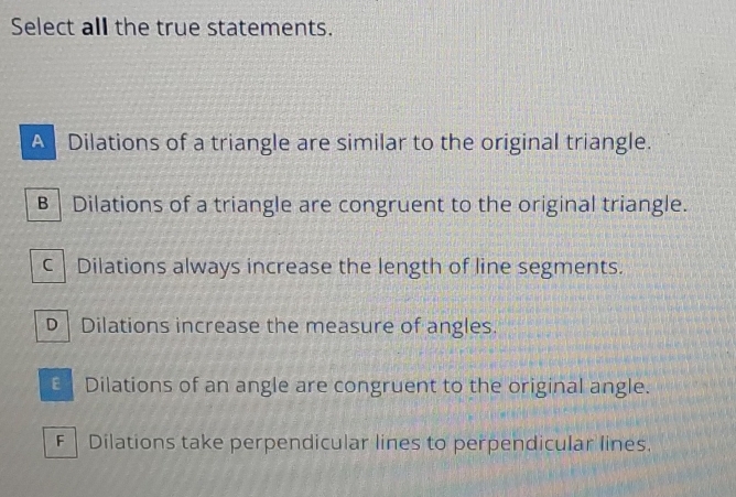 Select all the true statements.
A Dilations of a triangle are similar to the original triangle.
B | Dilations of a triangle are congruent to the original triangle.
c | Dilations always increase the length of line segments.
D Dilations increase the measure of angles.
€ Dilations of an angle are congruent to the original angle.
F | Dilations take perpendicular lines to perpendicular lines.