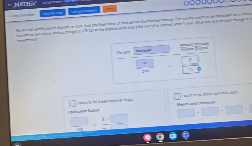 MATHia" 
« ut Overvew Jup-by-Sup Sampie Probiem 
Banks sell centificates of deposit, or CDs, that pay fixed rates of interest on the invested money. The money needs to be deposited for a certair 
months or two years. Matsuo bought a $75 CD at the Bigtime Bank that paid him $3 in interest after 1 year. What was the percent change in t 
investmen? 
Amount Increase 
Percent Increase : Amount Original
= 3/sqrt(75) 
100 □ 
I want to do these optional steps. □ I want to do these optional steps. 
Equivalent Ratios Means and Extremes
□ -□ =□ -□
 □ /100 = 3· □ /□  