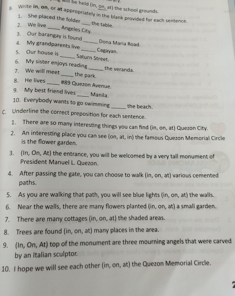 will be held (in, on, at) the school grounds. 
Write in, on, or at appropriately in the blank provided for each sentence. 
1. She placed the folder_ the table. 
2. We live 
_Angeles City. 
3. Our barangay is found _Dona Maria Road. 
4. My grandparents live_ Cagayan. 
5. Our house is 
_Saturn Street. 
6. My sister enjoys reading_ the veranda. 
7. We will meet 
_the park. 
8. He lives_ # 89 Quezon Avenue 
9. My best friend lives _Manila. 
10. Everybody wants to go swimming _the beach. 
C. Underline the correct preposition for each sentence. 
1. There are so many interesting things you can find (in, on, at) Quezon City. 
2. An interesting place you can see (on, at, in) the famous Quezon Memorial Circle 
is the flower garden. 
3. (In, On, At) the entrance, you will be welcomed by a very tall monument of 
President Manuel L. Quezon. 
4. After passing the gate, you can choose to walk in,or , at) various cemented 
paths. 
5. As you are walking that path, you will see blue lights (in, on, at) the walls. 
6. Near the walls, there are many flowers planted (in,on,at) a small garden. 
7. There are many cottages (in,on,at) the shaded areas. 
8. Trees are found (in,on,at) ) many places in the area. 
9. (In,On,At) top of the monument are three mourning angels that were carved 
by an Italian sculptor. 
10. I hope we will see each other ( in.on.at t) the Quezon Memorial Circle.