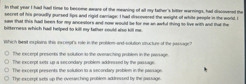 In that year I had had time to become aware of the meaning of all my father's bitter warnings, had discovered the
secret of his proudly pursed lips and rigid carriage: I had discovered the weight of white people in the world. I
saw that this had been for my ancestors and now would be for me an awful thing to live with and that the
bitterness which had helped to kill my father could also kill me.
Which best explains this excerpt's role in the problem-and-solution structure of the passage?
The excerpt presents the solution to the overarching problem in the passage.
The excerpt sets up a secondary problem addressed by the passage.
The excerpt presents the solution to a secondary problem in the passage.
The excerpt sets up the overarching problem addressed by the passage.
