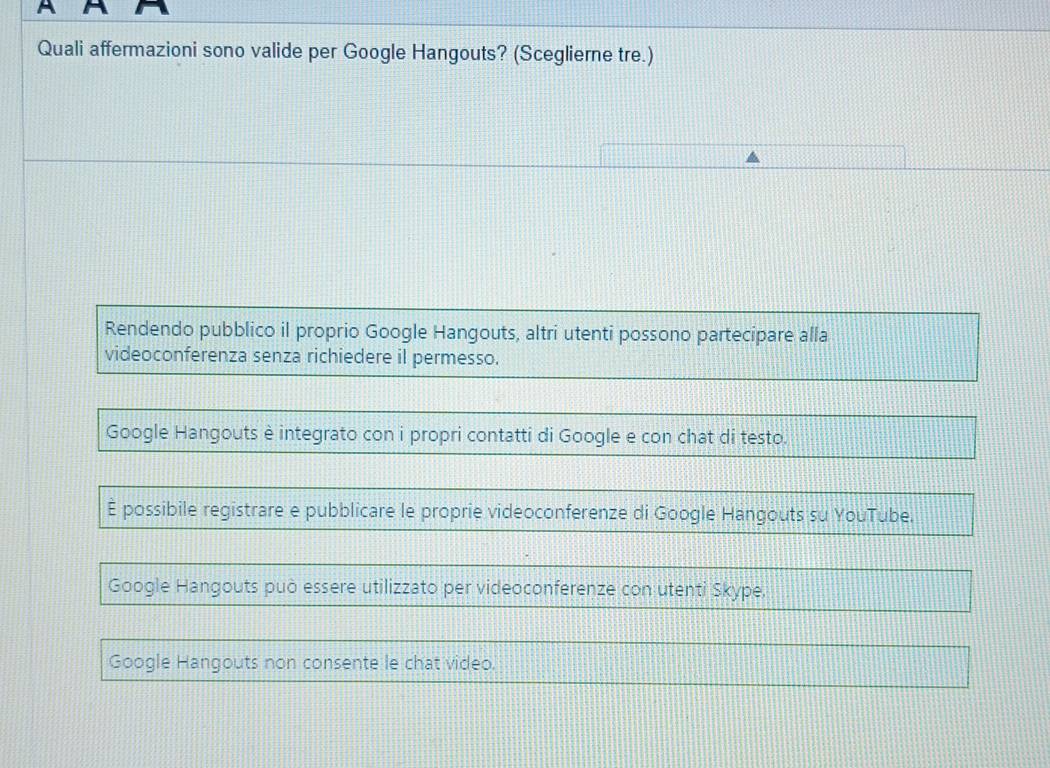 Quali affermazioni sono valide per Google Hangouts? (Sceglierne tre.)
Rendendo pubblico il proprio Google Hangouts, altri utenti possono partecipare alla
videoconferenza senza richiedere il permesso.
Google Hangouts è integrato con i propri contatti di Google e con chat di testo.
È possibile registrare e pubblicare le proprie videoconferenze di Google Hangouts su YouTube.
Google Hangouts può essere utilizzato per videoconferenze con utenti Skype.
Google Hangouts non consente le chat video.