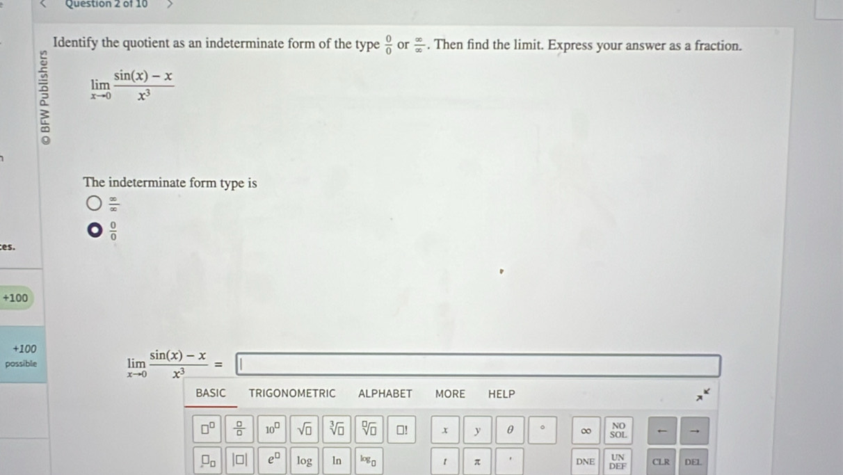 Identify the quotient as an indeterminate form of the type  0/0  or  ∈fty /∈fty  . Then find the limit. Express your answer as a fraction.
R limlimits _xto 0 (sin (x)-x)/x^3 
The indeterminate form type is
 ∈fty /∈fty  
 0/0 
es.
+100
+100
possible limlimits _xto 0 (sin (x)-x)/x^3 =□
BASIC TRIGONOMETRIC ALPHABET MORE HELP
NO
□^(□)  □ /□   10^(□) sqrt(□ ) sqrt[3](□ ) sqrt[□](□ ) □! x y θ 。 ∞ SOL ←
UN
□ _□  beginvmatrix □ endvmatrix e^(□) log ln log _0 1 π DNE DE CLR DEL