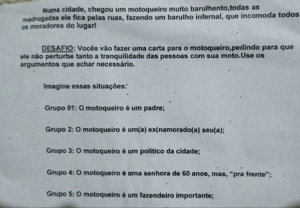 Numa cidade, chegou um motoqueiro muito barulhento,todas as
madrugadas ele fica pelas ruas, fazendo um barulho infernal, que incomoda todos
os moradores do lugar!
DESAFIO: Vocês vão fazer uma carta para o motoqueiro,pedindo para que
ele não perturbe tanto a tranquilidade das pessoas com sua moto.Use os
argumentos que achar necessário.
magine essas situações:''
Grupo 01: O motoqueiro é um padre;
Grupo 2: O motoqueiro é um(a) ex(namorado(a) seu(a);
Grupo 3: O motoqueiro é um político da cidade;
Grupo 4: O motoqueiro é uma senhora de 60 anos, mas, “pra frente”;
Grupo 5: O motoqueiro é um fazendeiro importante;