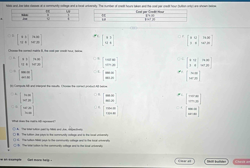 Nikki and Joe take classes at a community college and a local university. The number of credit hours taken and the cost per credit hour (tuition only) are shown below.
D
E. beginbmatrix 93 126endbmatrix
F. beginbmatrix 9&12&|74.00 3&6|147.20endbmatrix
Choose the correct matrix B, the cost per credit hour, below.
A beginbmatrix 93|74.00 12.6|147.20endbmatrix
B. beginbmatrix 1107.60 1771.20endbmatrix
C. beginbmatrix 9&12&74.00 3&6&147.20endbmatrix
D. beginbmatrix 666.00 441.60endbmatrix
E. beginbmatrix 888.00 883.20endbmatrix
F. beginbmatrix 74.00 147.20endbmatrix
(b) Compute AB and interpret the results. Choose the correct product AB below.
A. beginbmatrix 74.00 147.20endbmatrix
B. beginbmatrix 888.00 883.20endbmatrix
C. beginbmatrix 1107.60 1771.20endbmatrix
D. beginbmatrix 147.20 74.00endbmatrix
E, beginbmatrix 1554.00 1324.80endbmatrix
F. beginbmatrix 666.00 441.60endbmatrix
What does the matrix AB represent?
A. The total tuition paid by Nikki and Joe, respectively.
B. The tuition Joe pays to the community college and to the local university.
C. The tuition Nikkl pays to the community college and to the local university
D. The total tuition to the community college and to the local university.
w an example Get more help - Clear all Skill builder Check an