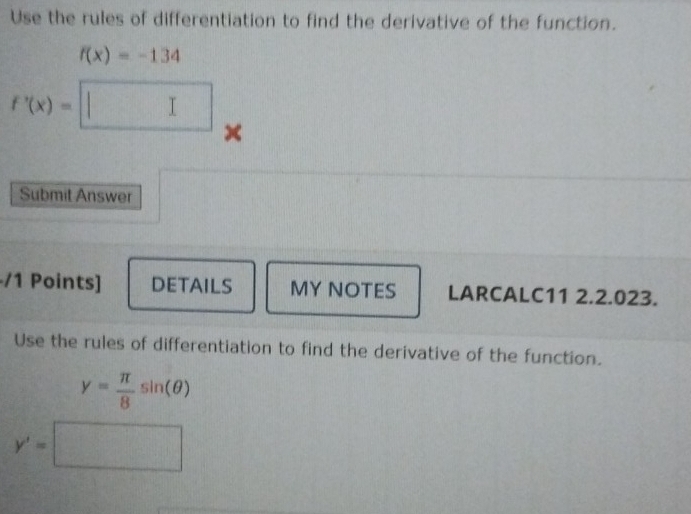 Use the rules of differentiation to find the derivative of the function.
f(x)=-134
f'(x)=□ × 
Submit Answer 
-/1 Points] DETAILS MY NOTES LARCALC11 2.2.023. 
Use the rules of differentiation to find the derivative of the function.
y= π /8 sin (θ )
y'=□