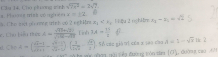 Cho phương trình sqrt(7x^2)=2sqrt(7). 
a. Phương trình có nghiệm x=± 2. 
b. Cho biết phương trình có 2 nghiệm x_1 . Hiệu 2 nghiệm x_2-x_1=sqrt(2)
c. Cho biểu thức A= (sqrt(45)+sqrt(20))/sqrt(180)-sqrt(80) . Tính 3A= 15/2 
d. Cho A=( (sqrt(x)-1)/sqrt(x)+1 - (sqrt(x)+1)/sqrt(x)-1 ).( 1/2sqrt(x) - sqrt(x)/2 ). Số các giá trị của x sao cho A=1-sqrt(x) 1à: 2 
BC. có ha góc nhọn, nội tiếp đường tròn tâm 110 , đường cao AH