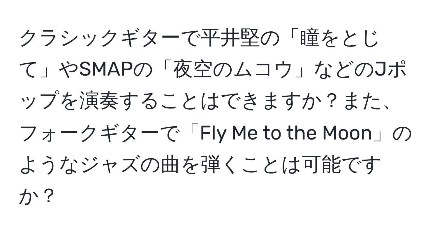 クラシックギターで平井堅の「瞳をとじて」やSMAPの「夜空のムコウ」などのJポップを演奏することはできますか？また、フォークギターで「Fly Me to the Moon」のようなジャズの曲を弾くことは可能ですか？