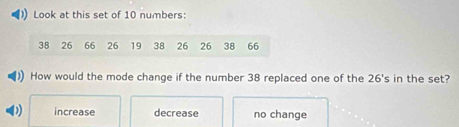 Look at this set of 10 numbers:
38 26 66 26 19 38 26 26 38 66
How would the mode change if the number 38 replaced one of the 26's in the set?
D increase decrease no change