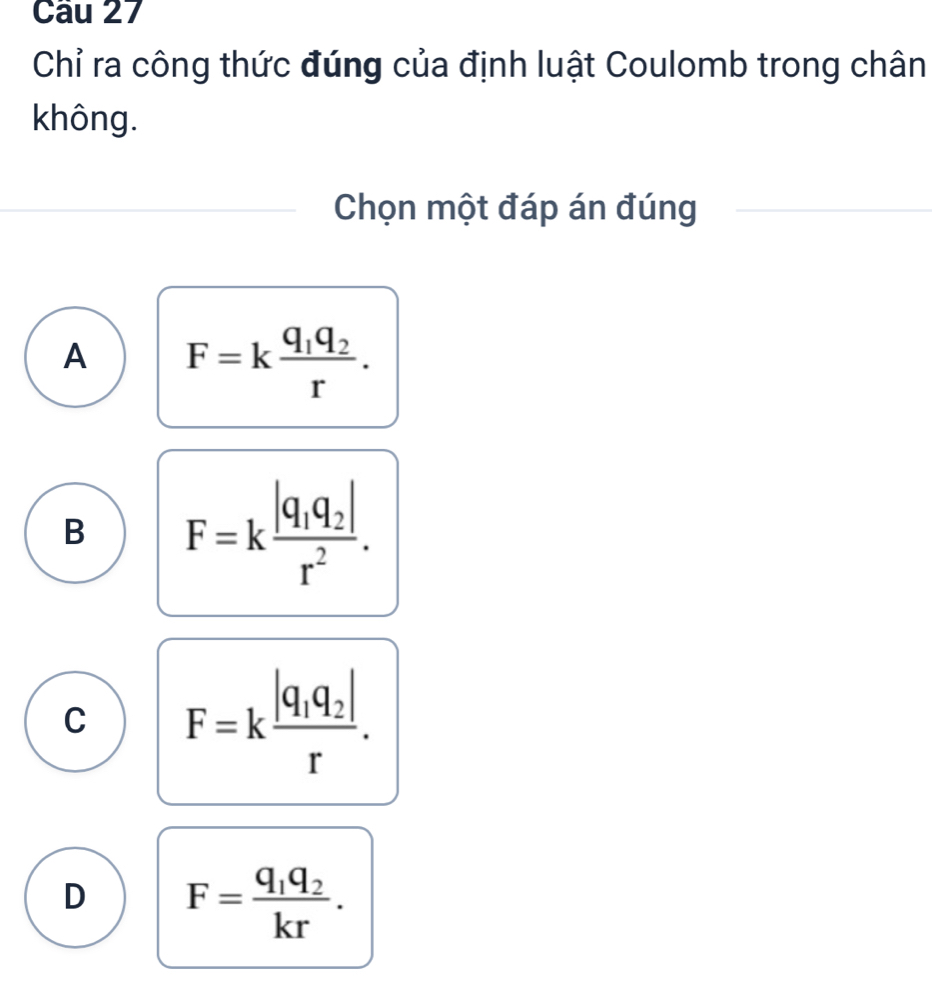 Chỉ ra công thức đúng của định luật Coulomb trong chân
không.
Chọn một đáp án đúng
A F=kfrac q_1q_2r.
B F=kfrac |q_1q_2|r^2.
C F=kfrac |q_1q_2|r.
D F=frac q_1q_2kr.