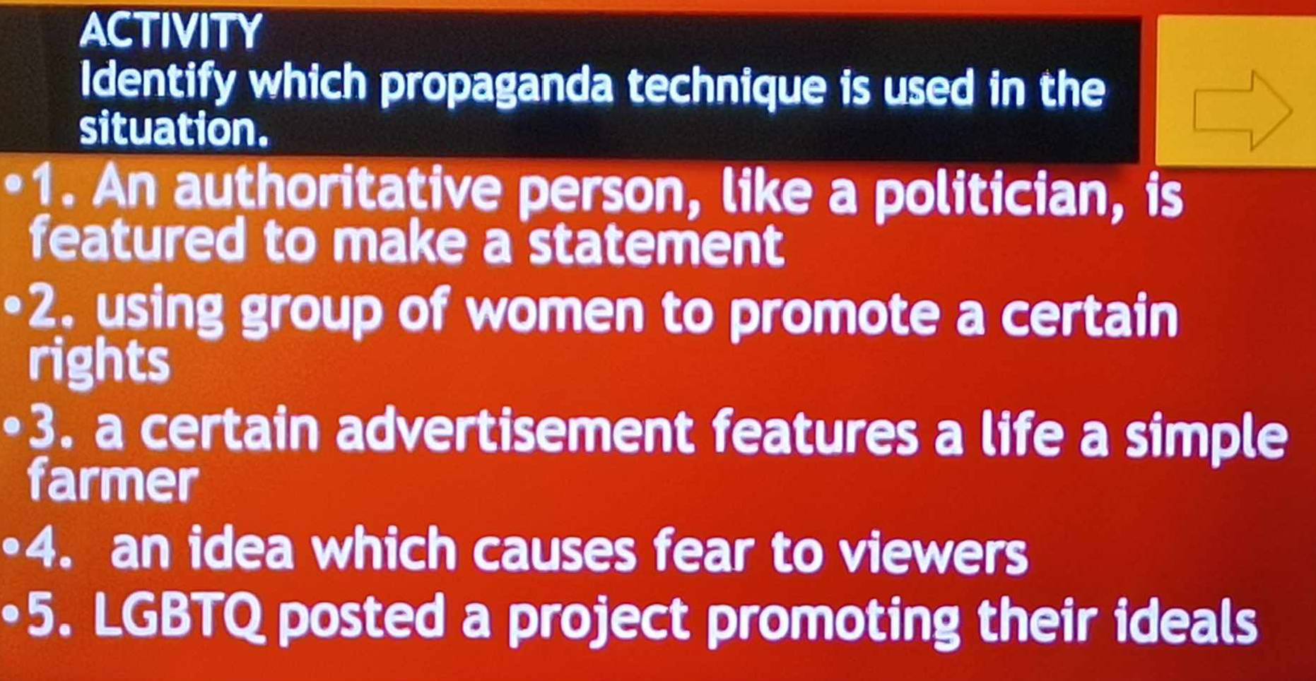 ACTIVITY 
Identify which propaganda technique is used in the 
situation. 
1. An authoritative person, like a politician, is 
featured to make a statement 
2. using group of women to promote a certain 
rights 
3. a certain advertisement features a life a simple 
farmer 
4. an idea which causes fear to viewers 
5. LGBTQ posted a project promoting their ideals