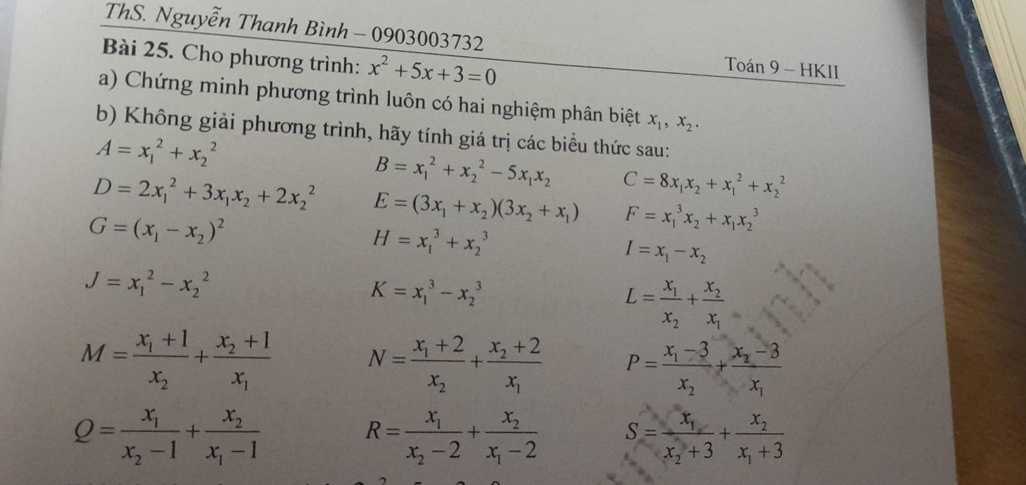 ThS. Nguyễn Thanh Bình - 0903003732
Bài 25. Cho phương trình: x^2+5x+3=0
Toán 9 - HKII
a) Chứng minh phương trình luôn có hai nghiệm phân biệt x_1,x_2.
b) Không giải phương trình, hãy tính giá trị các biểu thức sau:
A=x_1^(2+x_2^2
B=x_1^2+x_2^2-5x_1)x_2 C=8x_1x_2+x_1^(2+x_2^2
D=2x_1^2+3x_1)x_2+2x_2^(2 E=(3x_1)+x_2)(3x_2+x_1) F=x_1^(3x_2)+x_1x_2^(3
G=(x_1)-x_2)^2
H=x_1^(3+x_2^3
I=x_1)-x_2
J=x_1^(2-x_2^2
K=x_1^3-x_2^3
L=frac x_1)x_2+frac x_2x_1
M=frac x_1+1x_2+frac x_2+1x_1
N=frac x_1+2x_2+frac x_2+2x_1
P=frac x_1-3x_2+frac x_2-3x_1
Q=frac x_1x_2-1+frac x_2x_1-1
R=frac x_1x_2-2+frac x_2x_1-2
S=frac x_1x_2+3+frac x_2x_1+3