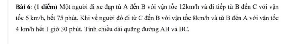 Một người đi xe đạp từ A đến B với vận tốc 12km/h và đi tiếp từ B đến C với vận 
tốc 6 km/h, hết 75 phút. Khi về người đó đi từ C đến B với vận tốc 8km/h và từ B đến A với vận tốc
4 km/h hết 1 giờ 30 phút. Tính chiều dài quãng đường AB và BC.