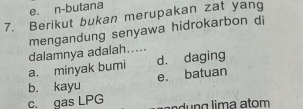 e. n-butana
7. Berikut bukan merupakan zat yang
mengandung senyawa hidrokarbon di
dalamnya adalah.....
a. minyak bumi d. daging
b. kayu e. batuan
c. gas LPG
n n g lima atom