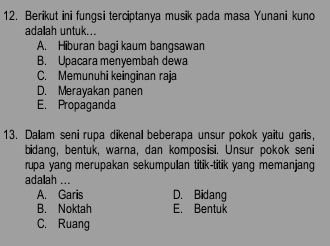 Berikut ini fungsi terciptanya musik pada masa Yunani kuno
adalah untuk...
A. Hiburan bagi kaum bangsawan
B. Upacara menyembah dewa
C. Memunuhi keinginan raja
D. Merayakan panen
E. Propaganda
13. Dallam seni rupa dikenal beberapa unsur pokok yaitu garis,
bidang, bentuk, warna, dan komposisi. Unsur pokok seni
rupa yang merupakan sekumpulan titik-titik yang memanjang
adalah ...
A. Garis D. Bidang
B. Noktah E. Bentuk
C. Ruang