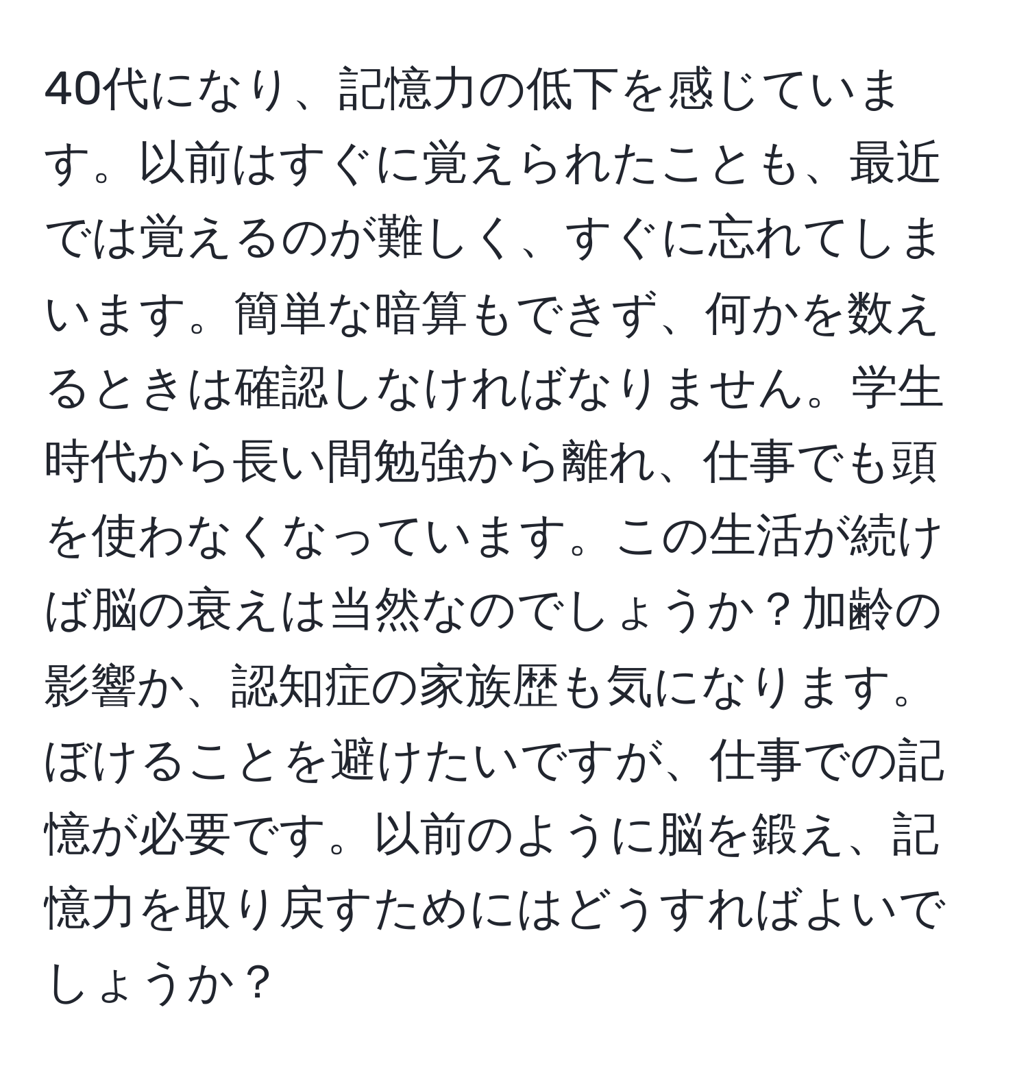 40代になり、記憶力の低下を感じています。以前はすぐに覚えられたことも、最近では覚えるのが難しく、すぐに忘れてしまいます。簡単な暗算もできず、何かを数えるときは確認しなければなりません。学生時代から長い間勉強から離れ、仕事でも頭を使わなくなっています。この生活が続けば脳の衰えは当然なのでしょうか？加齢の影響か、認知症の家族歴も気になります。ぼけることを避けたいですが、仕事での記憶が必要です。以前のように脳を鍛え、記憶力を取り戻すためにはどうすればよいでしょうか？