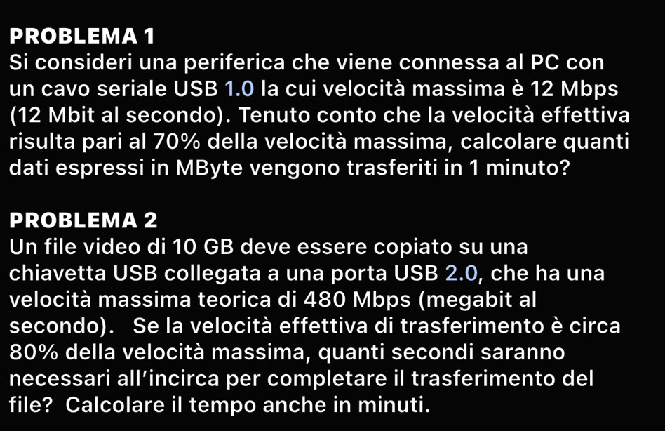 PROBLEMA 1 
Si consideri una periferica che viene connessa al PC con 
un cavo seriale USB 1.0 la cui velocità massima è 12 Mbps
(12 Mbit al secondo). Tenuto conto che la velocità effettiva 
risulta pari al 70% della velocità massima, calcolare quanti 
dati espressi in MByte vengono trasferiti in 1 minuto? 
PROBLEMA 2 
Un file video di 10 GB deve essere copiato su una 
chiavetta USB collegata a una porta USB 2.0, che ha una 
velocità massima teorica di 480 Mbps (megabit al 
secondo). Se la velocità effettiva di trasferimento è circa
80% della velocità massima, quanti secondi saranno 
necessari all’incirca per completare il trasferimento del 
file? Calcolare il tempo anche in minuti.