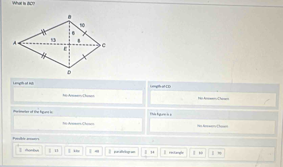 What is BD? 
Length of AB Length of CD
No Answers Chosen No Answers Chosen 
Perimeter of the figure is: This fgure is a 
No Answers Chosen No Answers Chosen 
Possible answers 
rhombus || 15 kite 48 Ⅱ parallelogram H 14 ] rectangle | 10 | 70