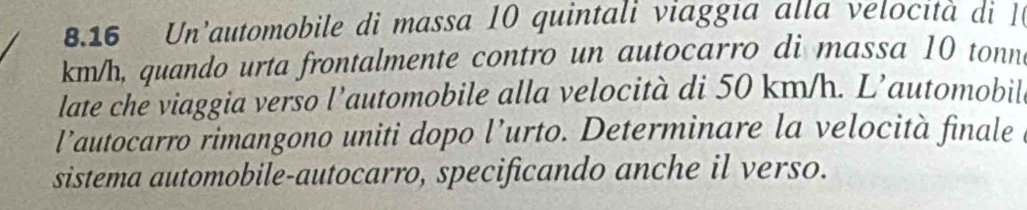 8.16 Un'automobile di massa 10 quintali viaggia alla velo ita di
km/h, quando urta frontalmente contro un autocarro di massa 10 tonn
late che viaggia verso l’automobile alla velocità di 50 km/h. L’automobil 
l’autocarro rimangono uniti dopo l’urto. Determinare la velocità finale 
sistema automobile-autocarro, specificando anche il verso.