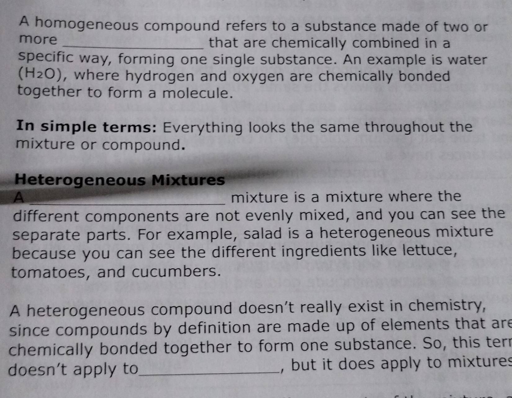 A homogeneous compound refers to a substance made of two or 
more_ 
that are chemically combined in a 
specific way, forming one single substance. An example is water
(H_2O) , where hydrogen and oxygen are chemically bonded 
together to form a molecule. 
In simple terms: Everything looks the same throughout the 
mixture or compound. 
Heterogeneous Mixtures 
A _mixture is a mixture where the 
different components are not evenly mixed, and you can see the 
separate parts. For example, salad is a heterogeneous mixture 
because you can see the different ingredients like lettuce, 
tomatoes, and cucumbers. 
A heterogeneous compound doesn’t really exist in chemistry, 
since compounds by definition are made up of elements that are 
chemically bonded together to form one substance. So, this terr 
doesn't apply to_ , but it does apply to mixtures