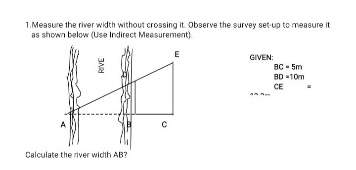 Measure the river width without crossing it. Observe the survey set-up to measure it 
as shown below (Use Indirect Measurement). 
GIVEN:
BC=5m
BD=10m
CE=
Calculate the river width AB?