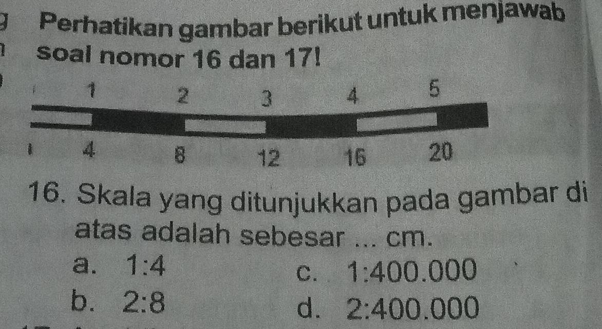 Perhatikan gambar berikut untuk menjawab
soal nomor 16 dan 17!
16. Skala yang ditunjukkan pada gambar di
atas adalah sebesar ... cm.
a. 1:4
C. 1:400.000
b. 2:8
d. 2:400.000