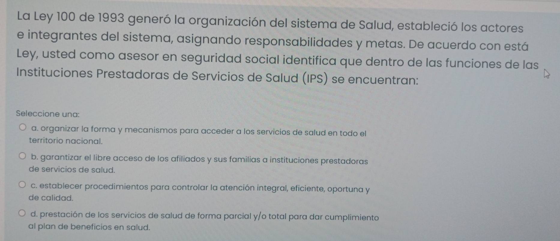 La Ley 100 de 1993 generó la organización del sistema de Salud, estableció los actores
e integrantes del sistema, asignando responsabilidades y metas. De acuerdo con está
Ley, usted como asesor en seguridad social identifica que dentro de las funciones de las
Instituciones Prestadoras de Servicios de Salud (IPS) se encuentran:
Seleccione una:
a. organizar la forma y mecanismos para acceder a los servicios de salud en todo el
territorio nacional.
b. garantizar el libre acceso de los afiliados y sus familias a instituciones prestadoras
de servicios de salud.
c. establecer procedimientos para controlar la atención integral, eficiente, oportuna y
de calidad.
d. prestación de los servicios de salud de forma parcial y/o total para dar cumplimiento
al plan de beneficios en salud.