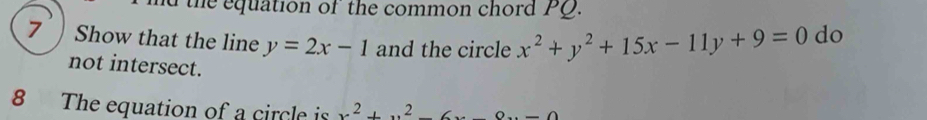 nd the equation of the common chord PQ.
7 Show that the line y=2x-1 and the circle x^2+y^2+15x-11y+9=0 do
not intersect.
8 The equation of a circle is x^2+x^2-6x-8